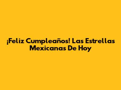 ¡Feliz Cumpleaños! Las Estrellas Mexicanas De Hoy