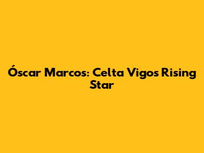 Óscar Marcos: Celta Vigo's Rising Star