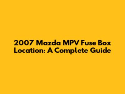 2007 Mazda MPV Fuse Box Location: A Complete Guide