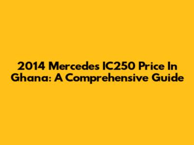 2014 Mercedes IC250 Price In Ghana: A Comprehensive Guide