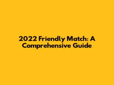 2022 Friendly Match: A Comprehensive Guide