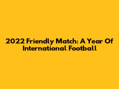 2022 Friendly Match: A Year Of International Football