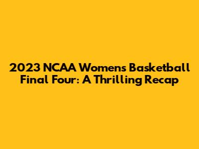 2023 NCAA Women's Basketball Final Four: A Thrilling Recap