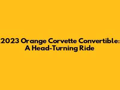 2023 Orange Corvette Convertible: A Head-Turning Ride