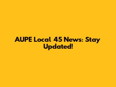 AUPE Local 45 News: Stay Updated!