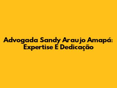 Advogada Sandy Araujo Amapá: Expertise E Dedicação