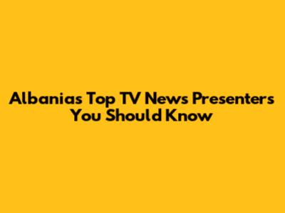 Albania's Top TV News Presenters You Should Know