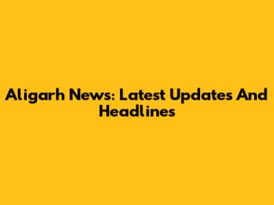 Aligarh News: Latest Updates And Headlines