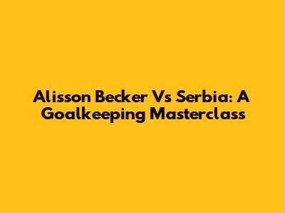 Alisson Becker Vs Serbia: A Goalkeeping Masterclass