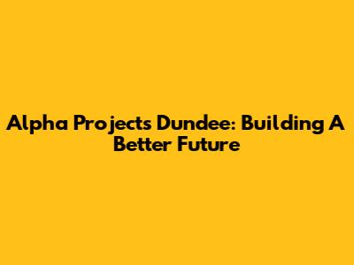 Alpha Projects Dundee: Building A Better Future