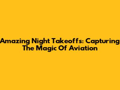 Amazing Night Takeoffs: Capturing The Magic Of Aviation