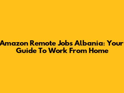 Amazon Remote Jobs Albania: Your Guide To Work From Home