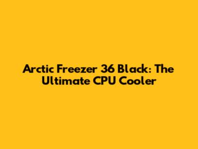 Arctic Freezer 36 Black: The Ultimate CPU Cooler