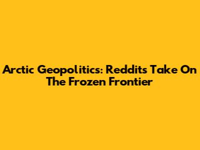 Arctic Geopolitics: Reddit's Take On The Frozen Frontier