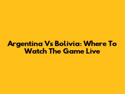 Argentina Vs Bolivia: Where To Watch The Game Live