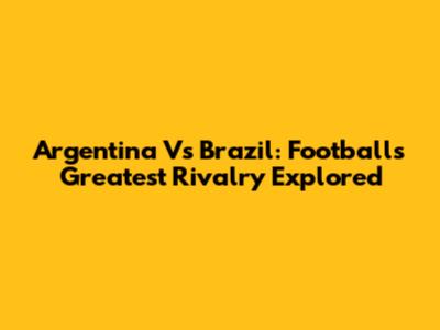 Argentina Vs Brazil: Football's Greatest Rivalry Explored