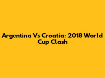 Argentina Vs Croatia: 2018 World Cup Clash
