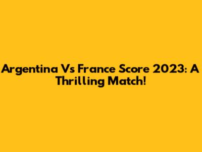 Argentina Vs France Score 2023: A Thrilling Match!