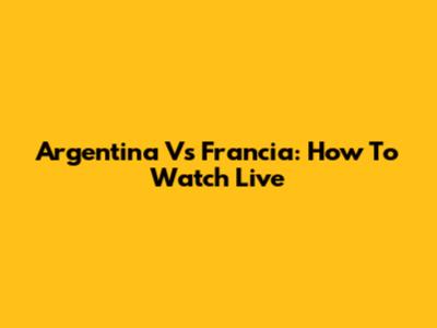 Argentina Vs Francia: How To Watch Live