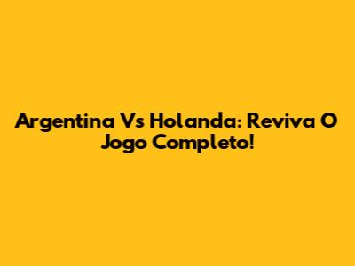 Argentina Vs Holanda: Reviva O Jogo Completo!