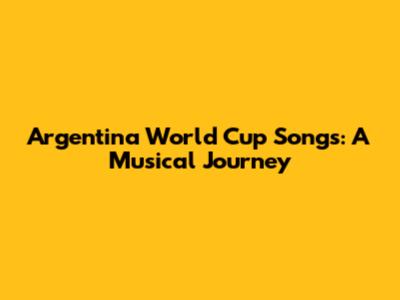 Argentina World Cup Songs: A Musical Journey
