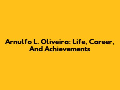 Arnulfo L. Oliveira: Life, Career, And Achievements