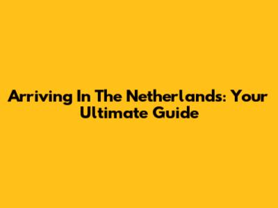 Arriving In The Netherlands: Your Ultimate Guide