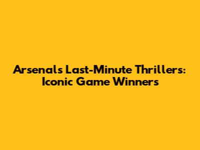 Arsenal's Last-Minute Thrillers: Iconic Game Winners