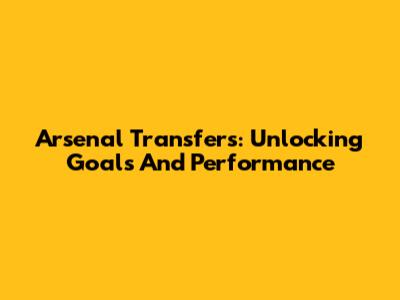 Arsenal Transfers: Unlocking Goals And Performance