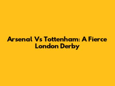 Arsenal Vs Tottenham: A Fierce London Derby
