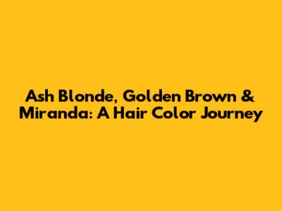 Ash Blonde, Golden Brown & Miranda: A Hair Color Journey