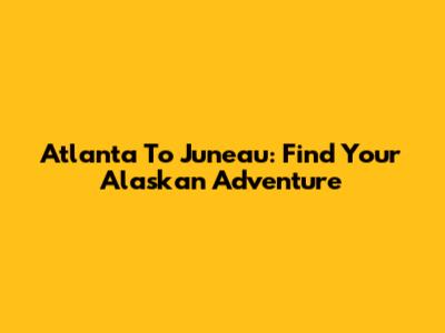 Atlanta To Juneau: Find Your Alaskan Adventure