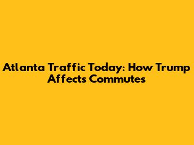 Atlanta Traffic Today: How Trump Affects Commutes