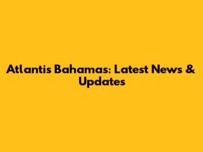 Atlantis Bahamas: Latest News & Updates