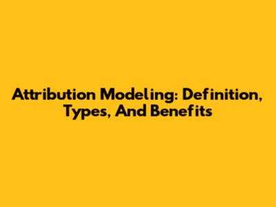 Attribution Modeling: Definition, Types, And Benefits