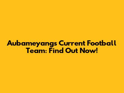 Aubameyang's Current Football Team: Find Out Now!