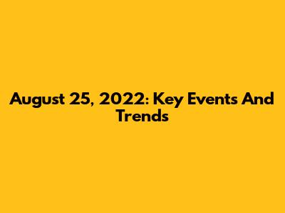 August 25, 2022: Key Events And Trends
