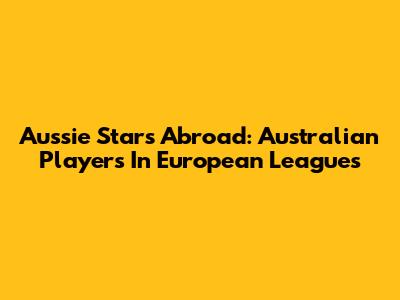 Aussie Stars Abroad: Australian Players In European Leagues