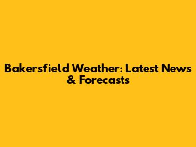 Bakersfield Weather: Latest News & Forecasts