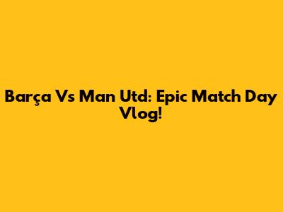 Barça Vs Man Utd: Epic Match Day Vlog!