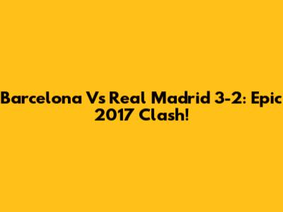 Barcelona Vs Real Madrid 3-2: Epic 2017 Clash!