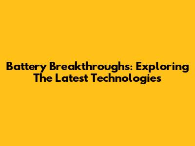 Battery Breakthroughs: Exploring The Latest Technologies