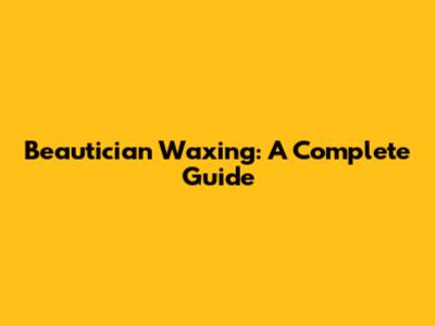 Beautician Waxing: A Complete Guide
