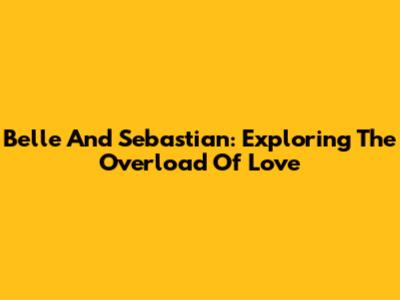 Belle And Sebastian: Exploring The Overload Of Love
