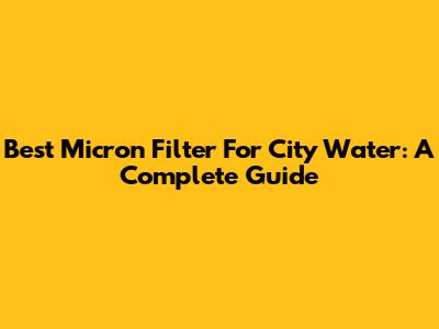 Best Micron Filter For City Water: A Complete Guide