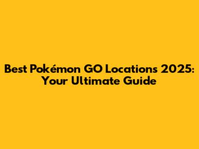 Best Pokémon GO Locations 2025: Your Ultimate Guide