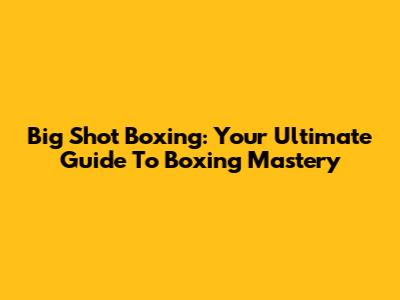 Big Shot Boxing: Your Ultimate Guide To Boxing Mastery