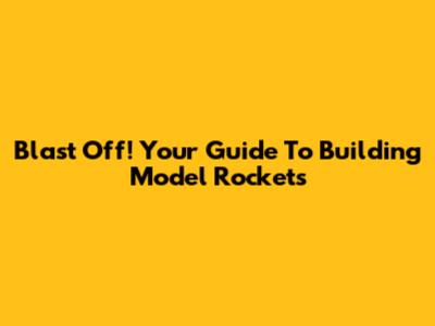 Blast Off! Your Guide To Building Model Rockets