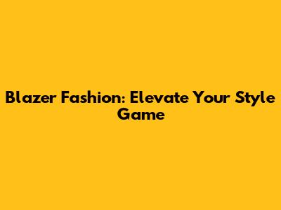 Blazer Fashion: Elevate Your Style Game