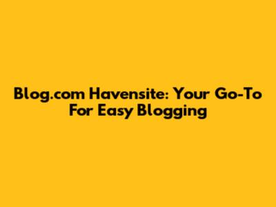 Blog.com Havensite: Your Go-To For Easy Blogging